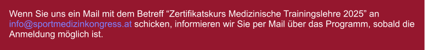 Wenn Sie uns ein Mail mit dem Betreff Zertifikatskurs Medizinische Trainingslehre 2025 an info@sportmedizinkongress.at schicken, informieren wir Sie per Mail ber das Programm, sobald die Anmeldung mglich ist.