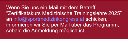 Wenn Sie uns ein Mail mit dem Betreff Zertifikatskurs Medizinische Trainingslehre 2025 an info@sportmedizinkongress.at schicken, informieren wir Sie per Mail ber das Programm, sobald die Anmeldung mglich ist.