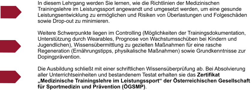 In diesem Lehrgang werden Sie lernen, wie die Richtlinien der Medizinischen Trainingslehre im Leistungssport angewandt und umgesetzt werden, um eine gesunde Leistungsentwicklung zu erm�glichen und Risiken von �berlastungen und Folgesch�den sowie Drop-out zu minimieren.   Weitere Schwerpunkte liegen im Controlling (M�glichkeiten der Trainingsdokumentation, Unterst�tzung durch Wearables, Prognose von Wachstumssch�ben bei Kindern und Jugendlichen), Wissens�bermittlung zu gezielten Ma�nahmen f�r eine rasche Regeneration (Ern�hrungstipps, physikalische Ma�nahmen) sowie Grundkenntnisse zur Dopingpr�vention.  Die Ausbildung schlie�t mit einer schriftlichen Wissens�berpr�fung ab. Bei Absolvierung aller Unterrichtseinheiten und bestandenem Testat erhalten sie das Zertifikat �Medizinische Trainingslehre im Leistungssport� der �sterreichischen Gesellschaft f�r Sportmedizin und Pr�vention (�GSMP).