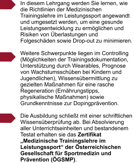 In diesem Lehrgang werden Sie lernen, wie die Richtlinien der Medizinischen Trainingslehre im Leistungssport angewandt und umgesetzt werden, um eine gesunde Leistungsentwicklung zu erm�glichen und Risiken von �berlastungen und Folgesch�den sowie Drop-out zu minimieren.   Weitere Schwerpunkte liegen im Controlling (M�glichkeiten der Trainingsdokumentation, Unterst�tzung durch Wearables, Prognose von Wachstumssch�ben bei Kindern und Jugendlichen), Wissens�bermittlung zu gezielten Ma�nahmen f�r eine rasche Regeneration (Ern�hrungstipps, physikalische Ma�nahmen) sowie Grundkenntnisse zur Dopingpr�vention.  Die Ausbildung schlie�t mit einer schriftlichen Wissens�berpr�fung ab. Bei Absolvierung aller Unterrichtseinheiten und bestandenem Testat erhalten sie das Zertifikat �Medizinische Trainingslehre im Leistungssport� der �sterreichischen Gesellschaft f�r Sportmedizin und Pr�vention (�GSMP).