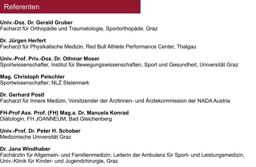 Referenten Univ.-Doz. Dr. Gerald Gruber Facharzt f�r Orthop�die und Traumatologie, Sportorthop�de, Graz  Dr. J�rgen Herfert Facharzt f�r Physikalische Medizin, Red Bull Athlete Performance Center, Thalgau  Univ.-Prof. Priv.-Doz. Dr. Othmar Moser Sportwissenschafter, Institut f�r Bewegungswissenschaften, Sport und Gesundheit, Universit�t Graz  Mag. Christoph Peischler Sportwissenschafter; NLZ Steiermark  Dr. Gerhard Postl Facharzt f�r Innere Medizin, Vorsitzender der �rztinnen- und �rztekommission der NADA Austria  FH-Prof Ass. Prof. (FH) Mag.a. Dr. Manuela Konrad Di�tologin, FH JOANNEUM, Bad Gleichenberg  Univ.-Prof. Dr. Peter H. Schober Medizinische Universit�t Graz  Dr. Jana Windhaber Fach�rztin f�r Allgemein- und Familienmedizin; Leiterin der Ambulanz f�r Sport- und Leistungsmedizin, Univ.-Klinik f�r Kinder- und Jugendchirurgie, Graz